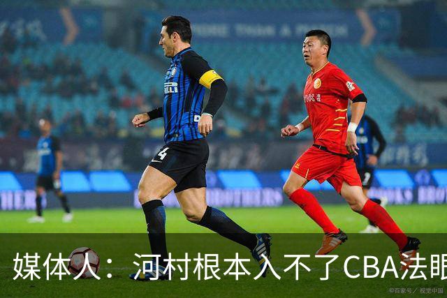 媒体人：河村根本入不了CBA法眼 除非有球队像签JCole那样搞噱头