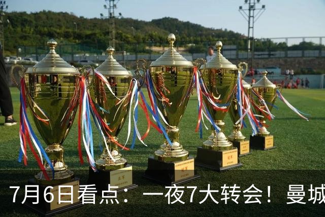 7月6日看点：一夜7大转会！曼城1.16亿创纪录，渣叔接手德国队，英超意甲西甲大洗牌